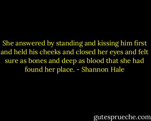 She answered by standing and kissing him first and held his cheeks and closed her eyes and felt sure as bones and deep as blood that she had found her place. - Shannon Hale