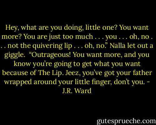 Hey, what are you doing, little one? You want more? You are just too much . . . you . . . oh, no . . . not the quivering lip . . . oh, no.” Nalla let out a giggle. <br />“Outrageous! You want more, and you know you’re going to get what you want because of The Lip. Jeez, you’ve got your father wrapped around your little finger, don’t you. - J.R. Ward
