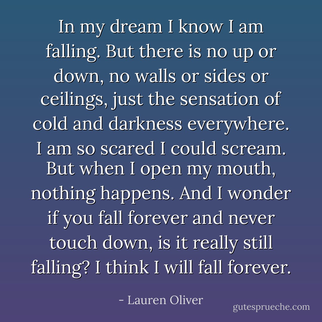 In my dream I know I am falling. But there is no up or down, no walls or sides or ceilings, just the sensation of cold and darkness everywhere. I am so scared I could scream. But when I open my mouth, nothing happens. And I wonder if you fall forever and never touch down, is it really still falling? I think I will fall forever. - Lauren Oliver