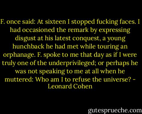 F. once said: At sixteen I stopped fucking faces. I had occasioned the remark by expressing disgust at his latest conquest, a young hunchback he had met while touring an orphanage. F. spoke to me that day as if I were truly one of the underprivileged; or perhaps he was not speaking to me at all when he muttered: Who am I to refuse the universe? - Leonard Cohen