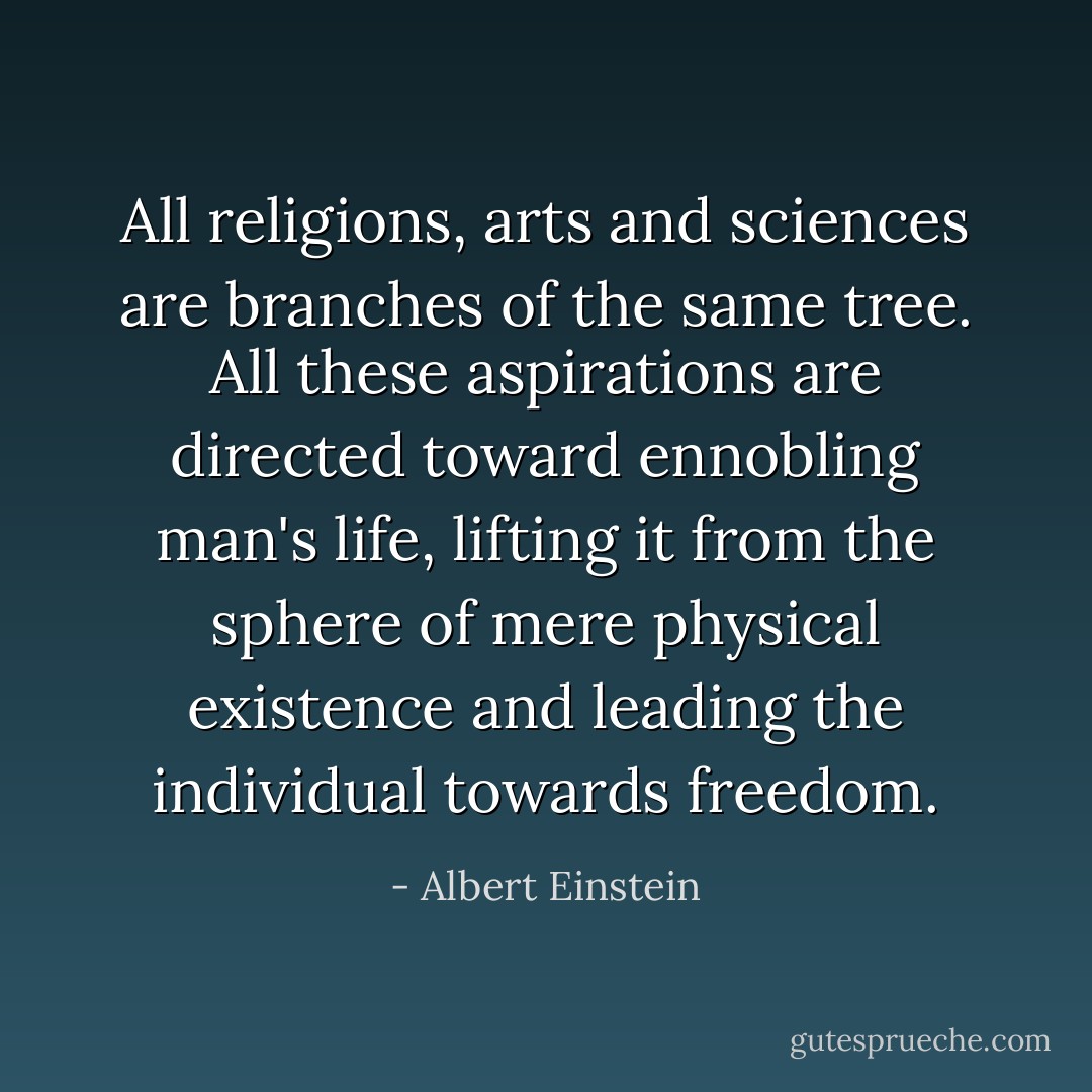 All religions, arts and sciences are branches of the same tree. All these aspirations are directed toward ennobling man's life, lifting it from the sphere of mere physical existence and leading the individual towards freedom. - Albert Einstein