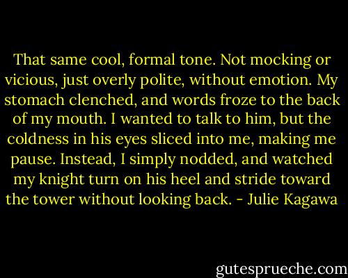 That same cool, formal tone. Not mocking or vicious, just overly polite, without emotion. My stomach clenched, and words froze to the back of my mouth. I wanted to talk to him, but the coldness in his eyes sliced into me, making me pause. Instead, I simply nodded, and watched my knight turn on his heel and stride toward the tower without looking back. - Julie Kagawa
