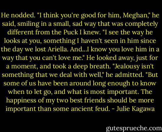 He nodded. "I think you're good for him, Meghan," he said, smiling in a small, sad way that was completely different from the Puck I knew. "I see the way he looks at you, something I haven't seen in him since the day we lost Ariella. And...I know you love him in a way that you can't love me." He looked away, just for a moment, and took a deep breath. "Jealousy isn't something that we deal with well," he admitted. "But some of us have been around long enough to know when to let go, and what is most important. The happiness of my two best friends should be more important than some ancient feud. - Julie Kagawa