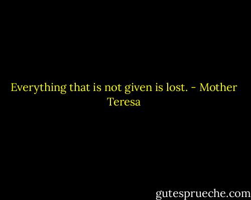 Everything that is not given is lost. - Mother Teresa