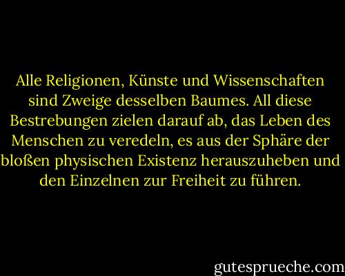 Alle Religionen, Künste und Wissenschaften sind Zweige desselben Baumes. All diese Bestrebungen zielen darauf ab, das Leben des Menschen zu veredeln, es aus der Sphäre der bloßen physischen Existenz herauszuheben und den Einzelnen zur Freiheit zu führen. - Albert Einstein<