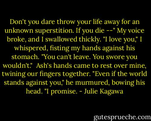 Don't you dare throw your life away for an unknown superstition. If you die --" My voice broke, and I swallowed thickly. "I love you," I whispered, fisting my hands against his stomach. "You can't leave. You swore you wouldn't."<br /><br />Ash's hands came to rest over mine, twining our fingers together. "Even if the world stands against you," he murmured, bowing his head. "I promise. - Julie Kagawa