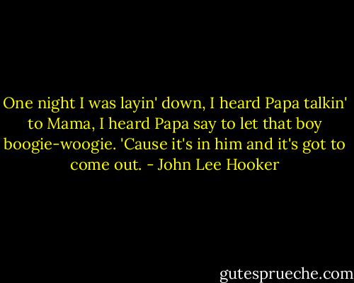 One night I was layin' down,<br />I heard Papa talkin' to Mama,<br />I heard Papa say to let that boy boogie-woogie.<br />'Cause it's in him and it's got to come out. - John Lee Hooker