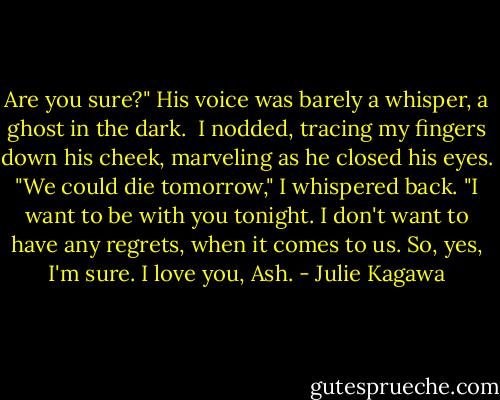 Are you sure?" His voice was barely a whisper, a ghost in the dark.<br /><br />I nodded, tracing my fingers down his cheek, marveling as he closed his eyes. "We could die tomorrow," I whispered back. "I want to be with you tonight. I don't want to have any regrets, when it comes to us. So, yes, I'm sure. I love you, Ash. - Julie Kagawa