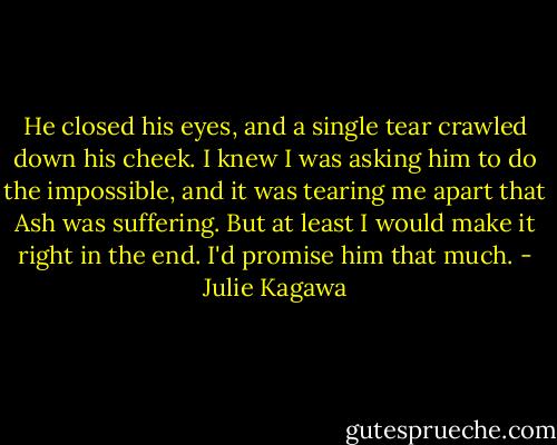 He closed his eyes, and a single tear crawled down his cheek. I knew I was asking him to do the impossible, and it was tearing me apart that Ash was suffering. But at least I would make it right in the end. I'd promise him that much. - Julie Kagawa