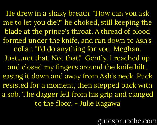 He drew in a shaky breath. "How can you ask me to let you die?" he choked, still keeping the blade at the prince's throat. A thread of blood formed under the knife, and ran down to Ash's collar. "I'd do anything for you, Meghan. Just...not that. Not that."<br /><br />Gently, I reached up and closed my fingers around the knife hilt, easing it down and away from Ash's neck. Puck resisted for a moment, then stepped back with a sob. The dagger fell from his grip and clanged to the floor. - Julie Kagawa