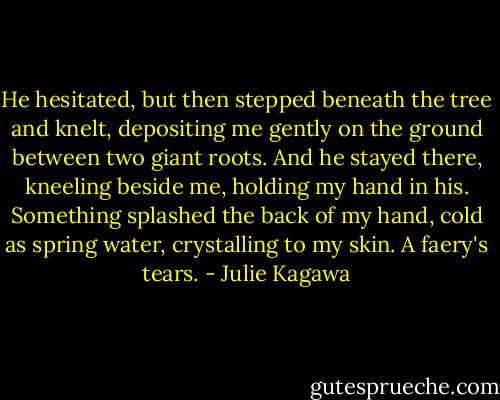 He hesitated, but then stepped beneath the tree and knelt, depositing me gently on the ground between two giant roots. And he stayed there, kneeling beside me, holding my hand in his. Something splashed the back of my hand, cold as spring water, crystalling to my skin. A faery's tears. - Julie Kagawa