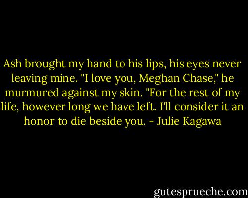 Ash brought my hand to his lips, his eyes never leaving mine. "I love you, Meghan Chase," he murmured against my skin. "For the rest of my life, however long we have left. I'll consider it an honor to die beside you. - Julie Kagawa