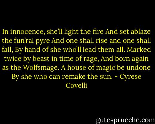 In innocence, she’ll light the fire<br />And set ablaze the fun’ral pyre<br />And one shall rise and one shall fall,<br />By hand of she who’ll lead them all.<br />Marked twice by beast in time of rage,<br />And born again as the Wolfsmage.<br />A house of magic be undone<br />By she who can remake the sun. - Cyrese Covelli