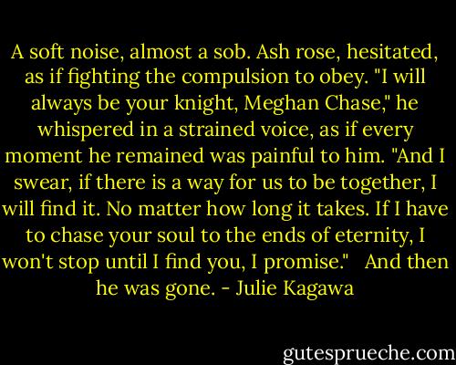 A soft noise, almost a sob. Ash rose, hesitated, as if fighting the compulsion to obey. "I will always be your knight, Meghan Chase," he whispered in a strained voice, as if every moment he remained was painful to him. "And I swear, if there is a way for us to be together, I will find it. No matter how long it takes. If I have to chase your soul to the ends of eternity, I won't stop until I find you, I promise." <br /><br />And then he was gone. - Julie Kagawa