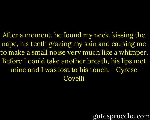 After a moment, he found my neck, kissing the nape, his teeth grazing my skin and causing<br />me to make a small noise very much like a whimper. Before I could take another breath, his<br />lips met mine and I was lost to his touch. - Cyrese Covelli