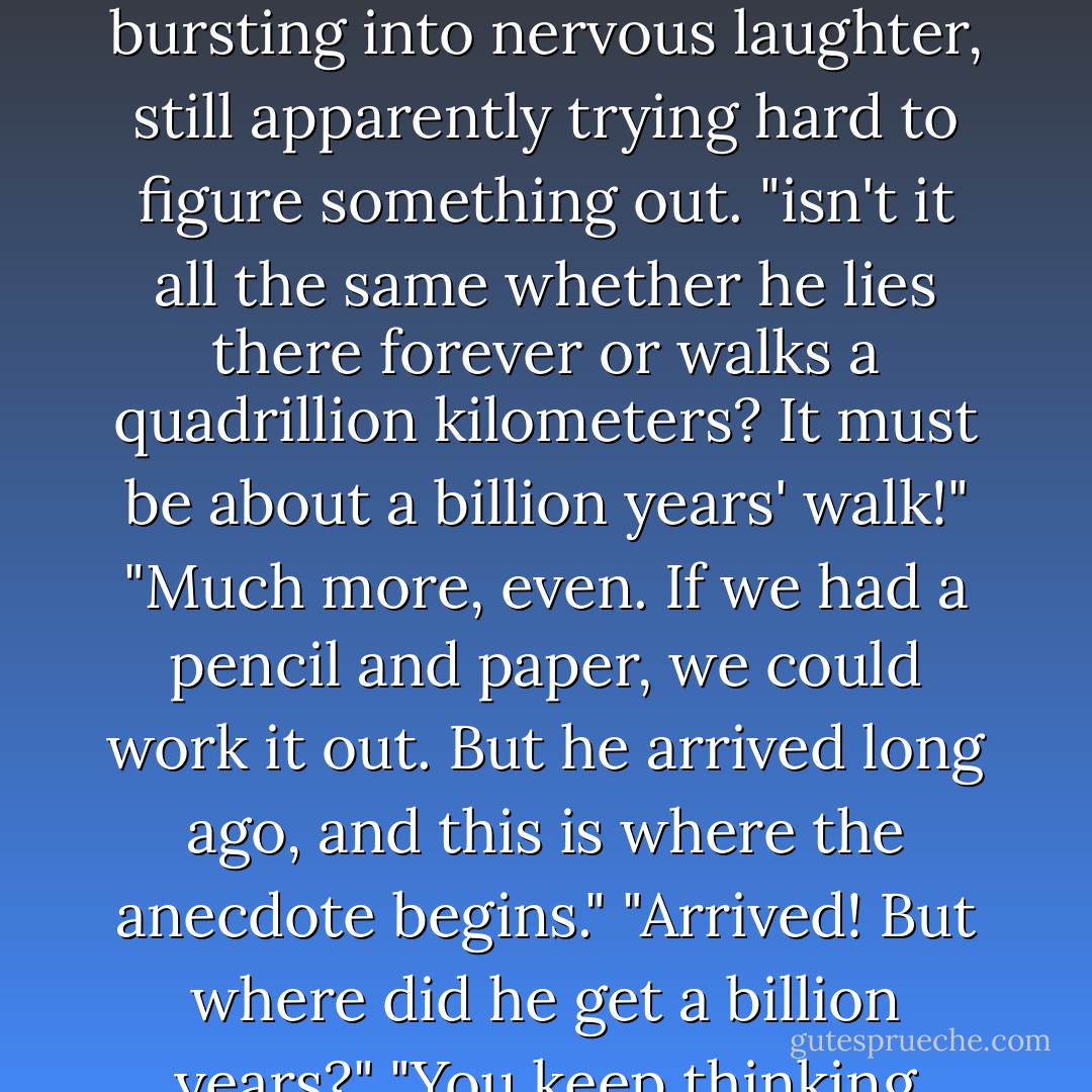 [The Devil] "This legend is about paradise. There was, they say, a certain thinker and philospher here on your earth, who 'rejected all--laws, conscience faith, and, above all, the future life. He died and thought he'd go straight into darkness and death, but no--there was the future life before him. He was amazed and indignant. 'This,' he said, 'goes against my convictions.' So for that he was sentenced...I mean, you see, I beg your pardon, I'm repeating what I heard, it's just a legend...you see, he was sentenced to walk in darkness a quadrillion kilometers (we also use kilometers now), and once he finished that quadrillion, the doors of paradise would be open to him and he would be forgiven everything...Well, so this man sentenced to the quadrillion stood a while, looked, and then lay down across the road: 'I dont want to go, I refuse to go on principle!' Take the soul of an enlightened Russian atheist and mix it with the soul of the prophet Jonah, who sulked in the belly of a whale for three days and three nights--you'll get the character of this thinker lying in the road...He lay there for nearly a thousand years, and then got up and started walking."<br />"What an ass!" Ivan exclaimed, bursting into nervous laughter, still apparently trying hard to figure something out. "isn't it all the same whether he lies there forever or walks a quadrillion kilometers? It must be about a billion years' walk!"<br />"Much more, even. If we had a pencil and paper, we could work it out. But he arrived long ago, and this is where the anecdote begins."<br />"Arrived! But where did he get a billion years?"<br />"You keep thinking about our present earth! But our present earth may have repeated itself a billion times; it died out, lets say, got covered with ice, cracked, fell to pieces, broke down into its original components, again there were the waters above the firmament, then again a comet, again the sun, again the earth from the sun--all this development may already have been repeated an infinite number of times, and always in the same way, to the last detail. A most unspeakable bore...<br />"Go on, what happened when he arrived?"<br />"The moment the doors of paradise were opened and he went in, before he had even been there two seconds--and that by the watch--before he had been there two seconds, he exclaimed that for those two seconds it would be worth walking not just a quadrillion kilometers, but a quadrillion quadrillion, even raised to the quadrillionth power! In short, he sang 'Hosannah' and oversweetened it so much that some persons there, of a nobler cast of mind, did not even want to shake hands with him at first: he jumped over to the conservatives a bit too precipitously. The Russian character. I repeat: it's a legend. - Fyodor Dostoevsky