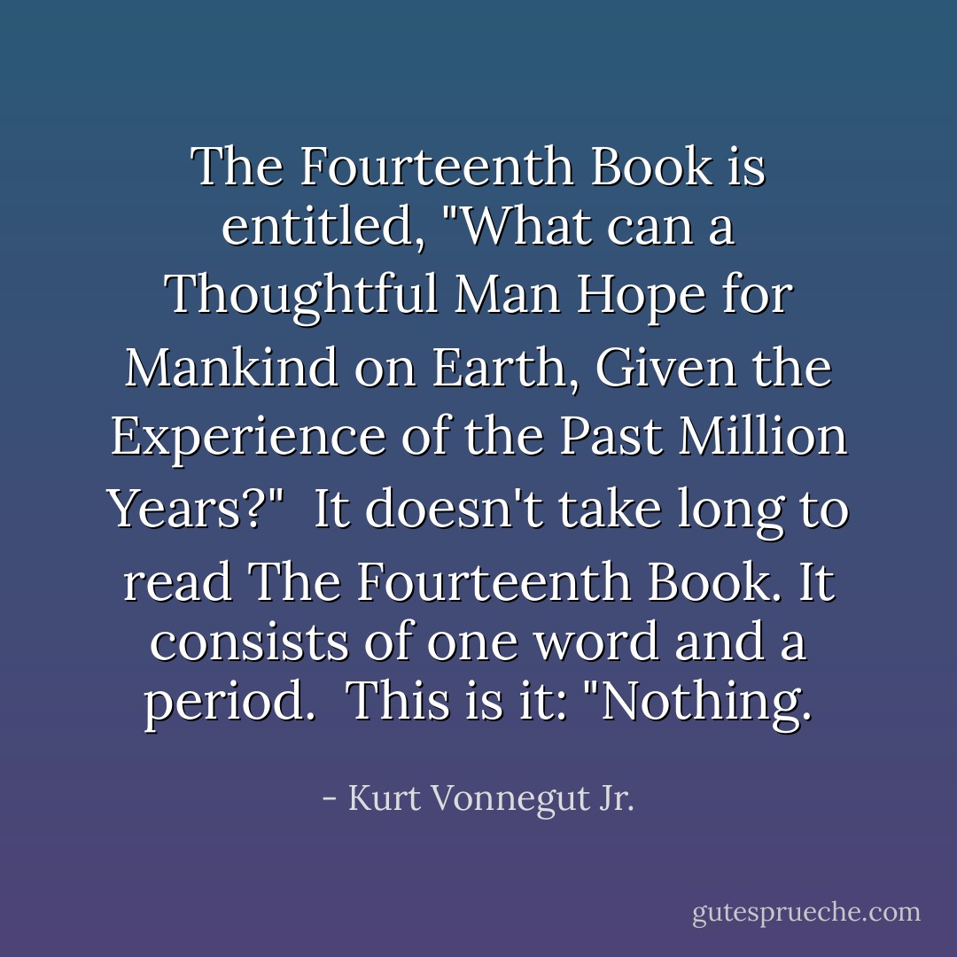 The Fourteenth Book is entitled, "What can a Thoughtful Man Hope for Mankind on Earth, Given the Experience of the Past Million Years?" <br />It doesn't take long to read The Fourteenth Book. It consists of one word and a period. <br />This is it: "Nothing. - Kurt Vonnegut Jr.