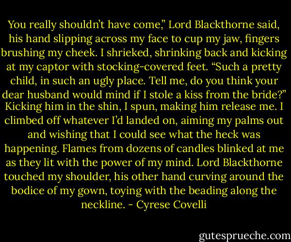 You really shouldn’t have come,” Lord Blackthorne said, his hand slipping across my face<br />to cup my jaw, fingers brushing my cheek. I shrieked, shrinking back and kicking at my captor<br />with stocking-covered feet. “Such a pretty child, in such an ugly place. Tell me, do you think<br />your dear husband would mind if I stole a kiss from the bride?”<br />Kicking him in the shin, I spun, making him release me. I climbed off whatever I’d landed<br />on, aiming my palms out and wishing that I could see what the heck was happening. Flames<br />from dozens of candles blinked at me as they lit with the power of my mind. Lord Blackthorne<br />touched my shoulder, his other hand curving around the bodice of my gown, toying with the<br />beading along the neckline. - Cyrese Covelli