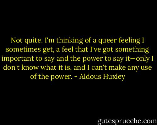 Not quite. I'm thinking of a queer feeling I sometimes get, a feel that I've got something important to say and the power to say it—only I don't know what it is, and I can't make any use of the power. - Aldous Huxley