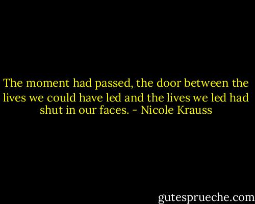 The moment had passed, the door between the lives we could have led and the lives we led had shut in our faces. - Nicole Krauss