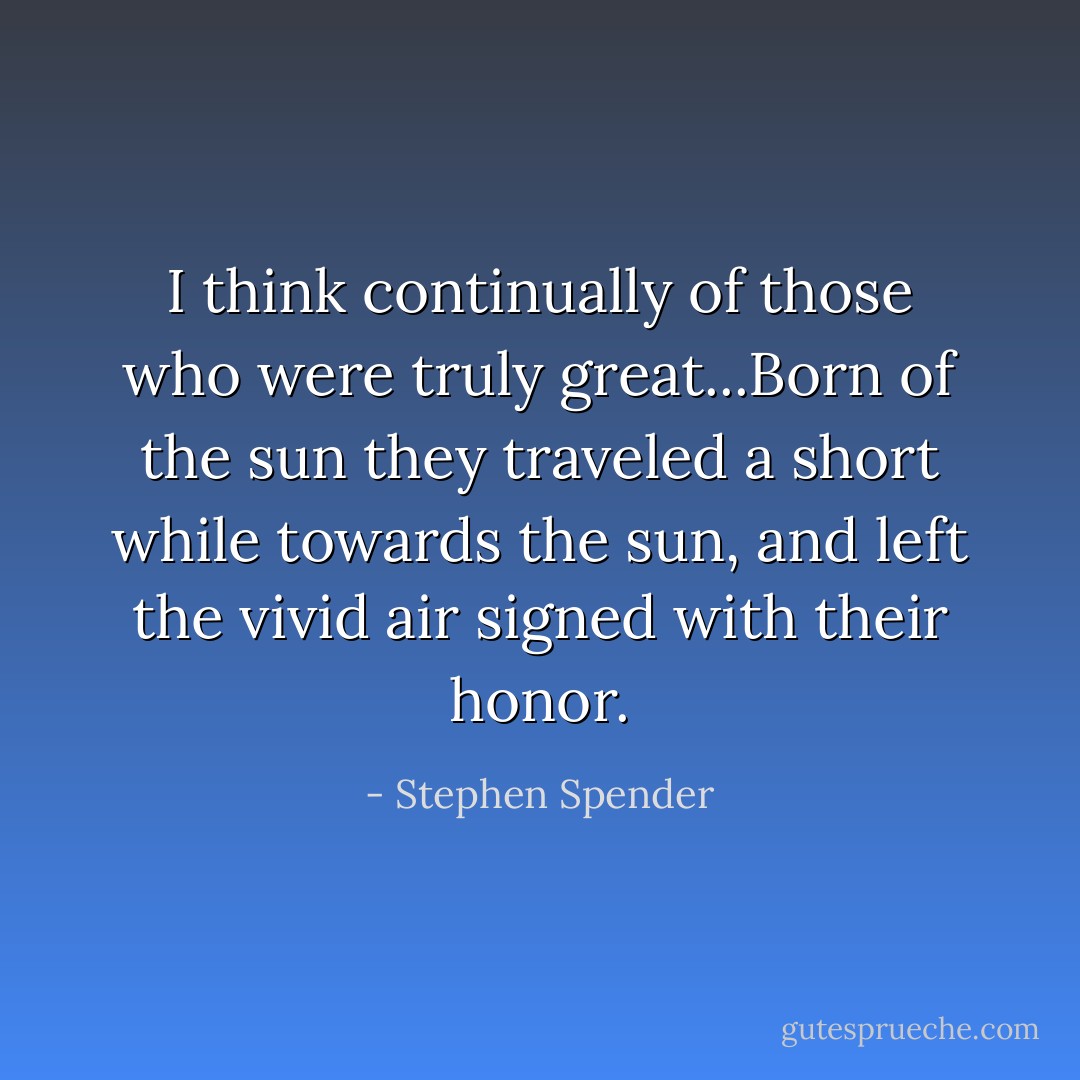I think continually of those who were truly great...Born of the sun they traveled a short while towards the sun, and left the vivid air signed with their honor. - Stephen Spender