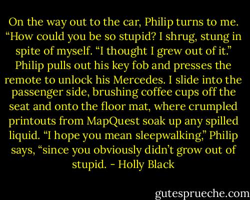 On the way out to the car, Philip turns to me.<br />“How could you be so stupid?<br />I shrug, stung in spite of myself.<br />“I thought I grew out of it.”<br />Philip pulls out his key fob and presses the remote to unlock his Mercedes. I slide into the passenger side, brushing coffee cups off the seat and onto the floor mat, where crumpled printouts from MapQuest soak up any spilled liquid.<br />“I hope you mean sleepwalking,” Philip says, “since you obviously didn’t grow out of stupid. - Holly Black