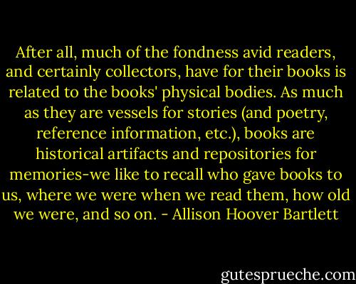 After all, much of the fondness avid readers, and certainly collectors, have for their books is related to the books' physical bodies. As much as they are vessels for stories (and poetry, reference information, etc.), books are historical artifacts and repositories for memories-we like to recall who gave books to us, where we were when we read them, how old we were, and so on. - Allison Hoover Bartlett