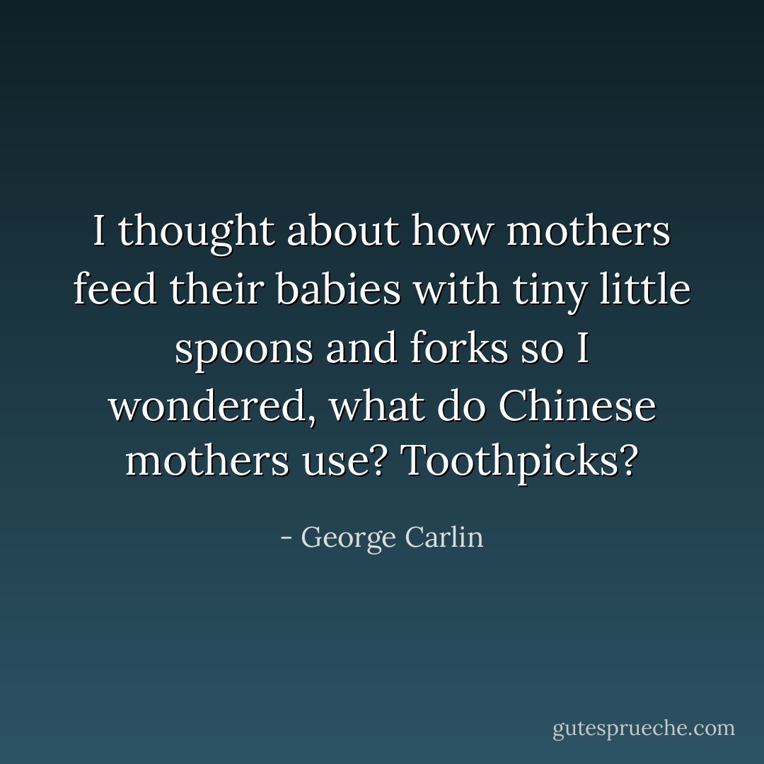 I thought about how mothers feed their babies with tiny little spoons and forks so I wondered, what do Chinese mothers use? Toothpicks? - George Carlin
