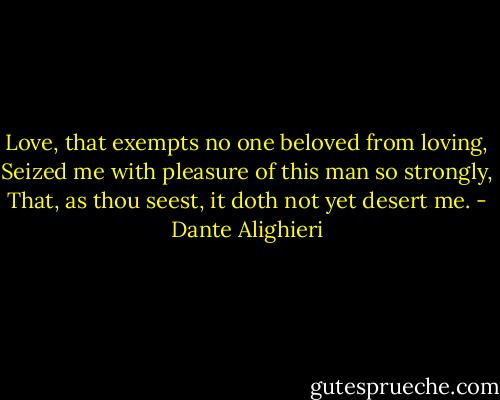 Love, that exempts no one beloved from loving,<br />Seized me with pleasure of this man so strongly,<br />That, as thou seest, it doth not yet desert me. - Dante Alighieri