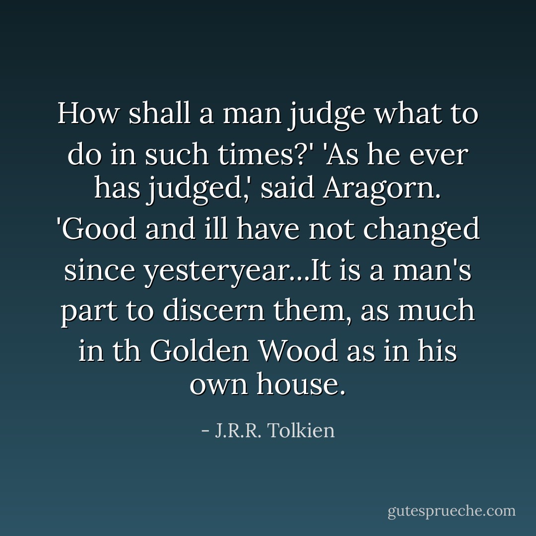 How shall a man judge what to do in such times?'<br />'As he ever has judged,' said Aragorn. 'Good and ill have not changed since yesteryear...It is a man's part to discern them, as much in th Golden Wood as in his own house. - J.R.R. Tolkien