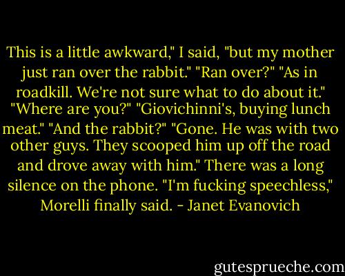This is a little awkward," I said, "but my mother just ran over the rabbit."<br />"Ran over?"<br />"As in roadkill. We're not sure what to do about it."<br />"Where are you?"<br />"Giovichinni's, buying lunch meat."<br />"And the rabbit?"<br />"Gone. He was with two other guys. They scooped him up off the road and drove away with him."<br />There was a long silence on the phone. "I'm fucking speechless," Morelli finally said. - Janet Evanovich