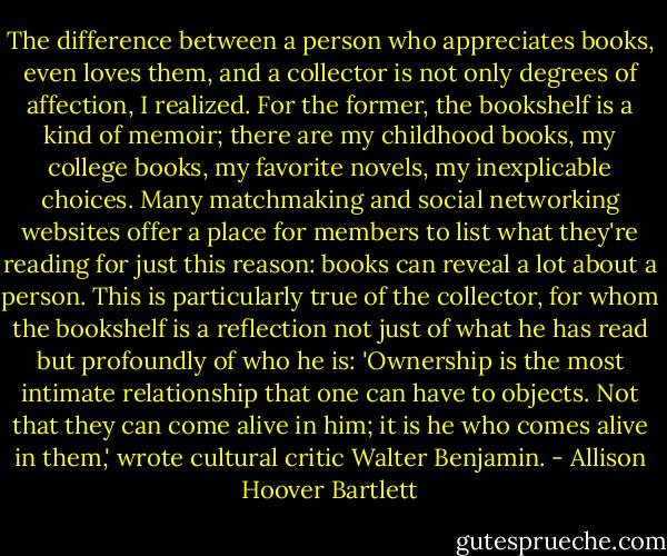 The difference between a person who appreciates books, even loves them, and a collector is not only degrees of affection, I realized. For the former, the bookshelf is a kind of memoir; there are my childhood books, my college books, my favorite novels, my inexplicable choices. Many matchmaking and social networking websites offer a place for members to list what they're reading for just this reason: books can reveal a lot about a person. This is particularly true of the collector, for whom the bookshelf is a reflection not just of what he has read but profoundly of who he is: 'Ownership is the most intimate relationship that one can have to objects. Not that they can come alive in him; it is he who comes alive in them,' wrote cultural critic Walter Benjamin. - Allison Hoover Bartlett