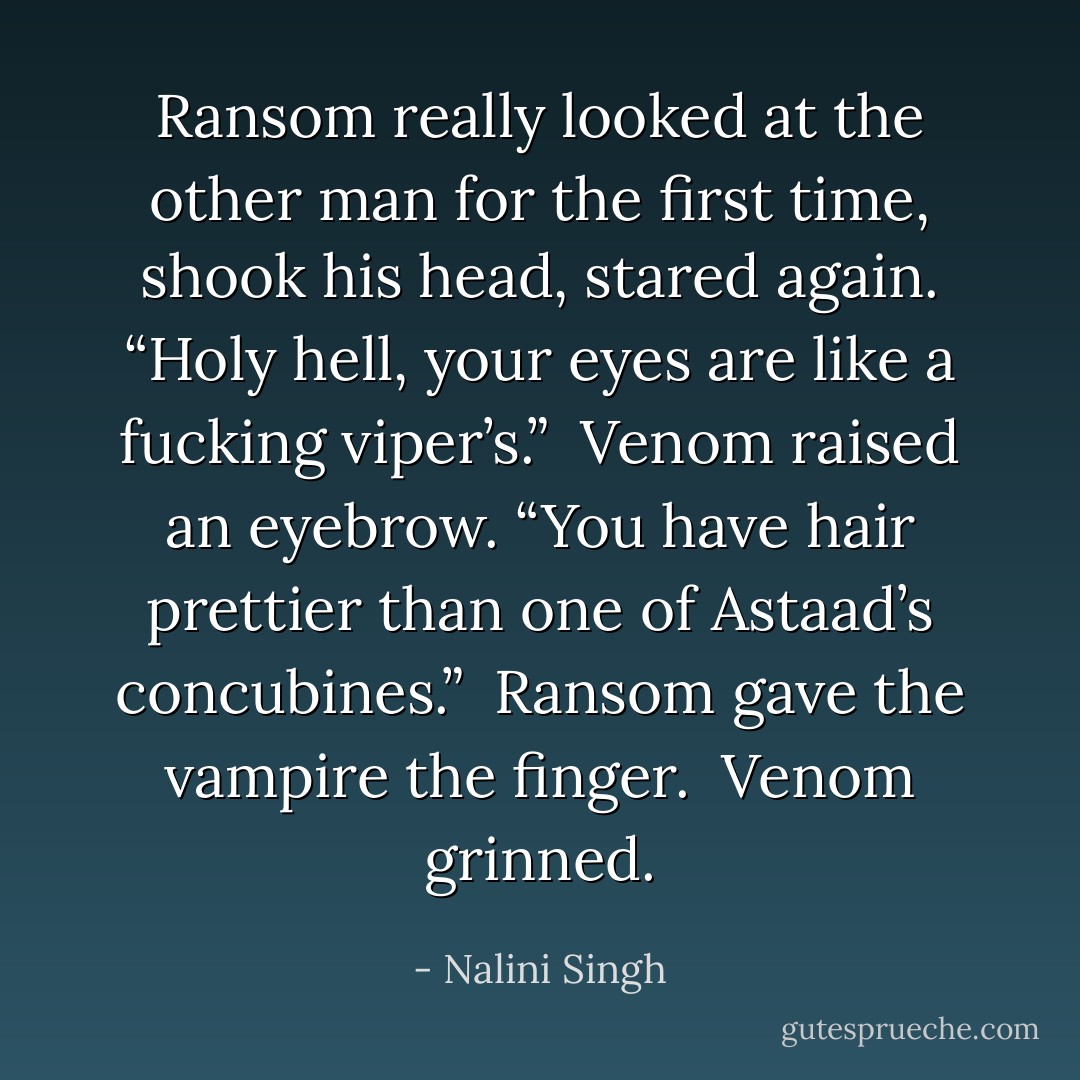 Ransom really looked at the other man for the first time, shook his head, stared again. “Holy hell, your eyes are like a fucking viper’s.”<br /><br />Venom raised an eyebrow. “You have hair prettier than one of Astaad’s concubines.”<br /><br />Ransom gave the vampire the finger.<br /><br />Venom grinned. - Nalini Singh