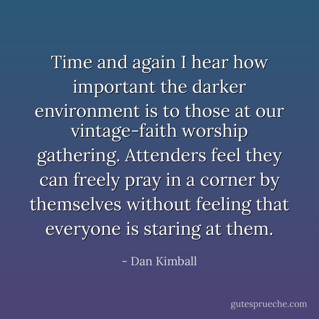Time and again I hear how important the darker environment is to those at our vintage-faith worship gathering. Attenders feel they can freely pray in a corner by themselves without feeling that everyone is staring at them. - Dan Kimball