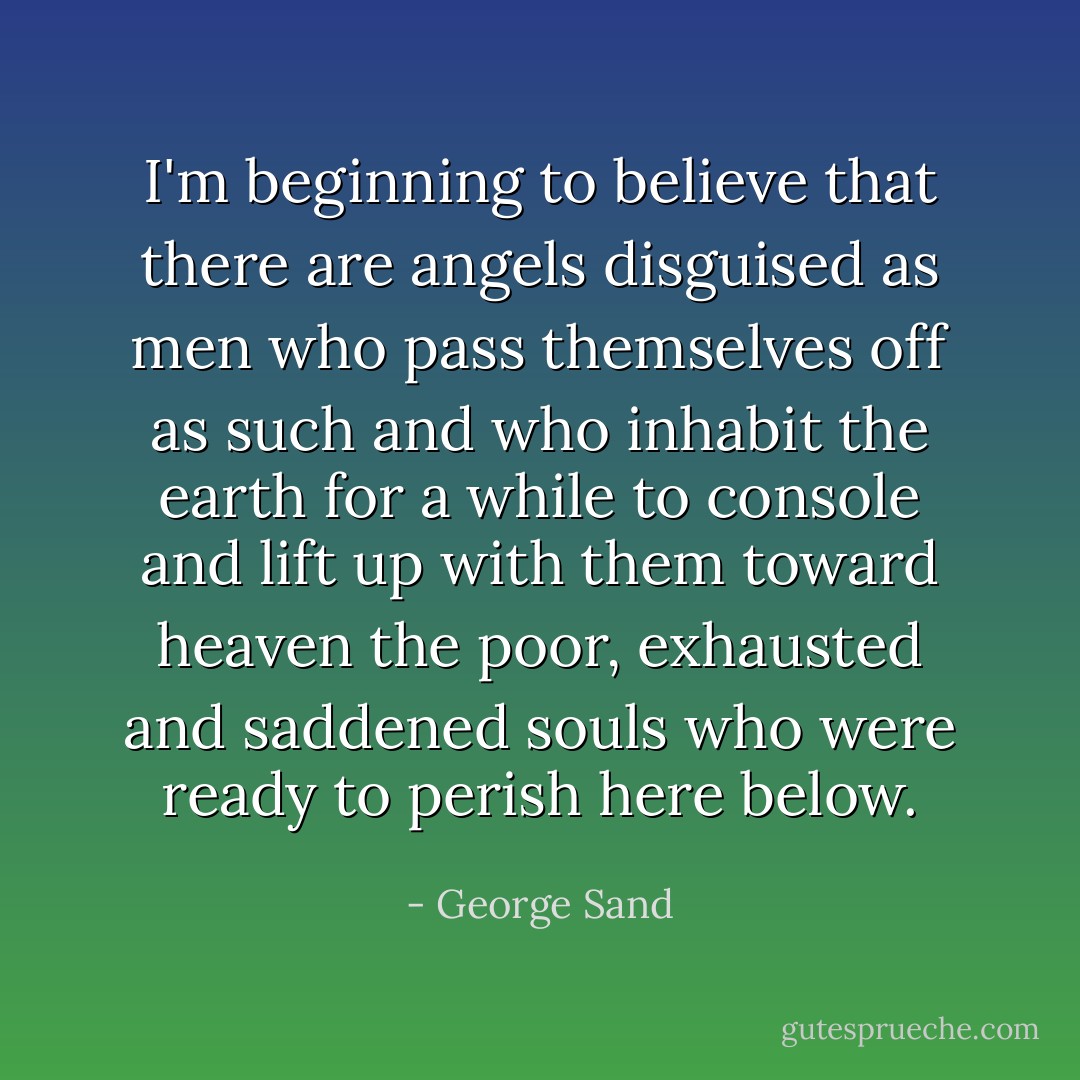 I'm beginning to believe that there are angels disguised as men who pass themselves off as such and who inhabit the earth for a while to console and lift up with them toward heaven the poor, exhausted and saddened souls who were ready to perish here below. - George Sand