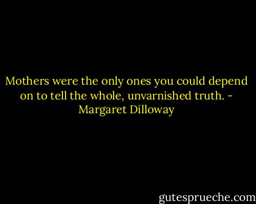 Mothers were the only ones you could depend on to tell the whole, unvarnished truth. - Margaret Dilloway