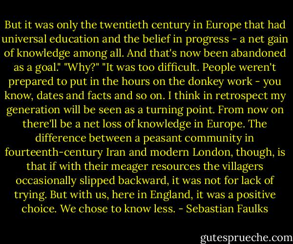 But it was only the twentieth century in Europe that had universal education and the belief in progress - a net gain of knowledge among all. And that's now been abandoned as a goal." "Why?" "It was too difficult. People weren't prepared to put in the hours on the donkey work - you know, dates and facts and so on. I think in retrospect my generation will be seen as a turning point. From now on there'll be a net loss of knowledge in Europe. The difference between a peasant community in fourteenth-century Iran and modern London, though, is that if with their meager resources the villagers occasionally slipped backward, it was not for lack of trying. But with us, here in England, it was a positive choice. We chose to know less. - Sebastian Faulks