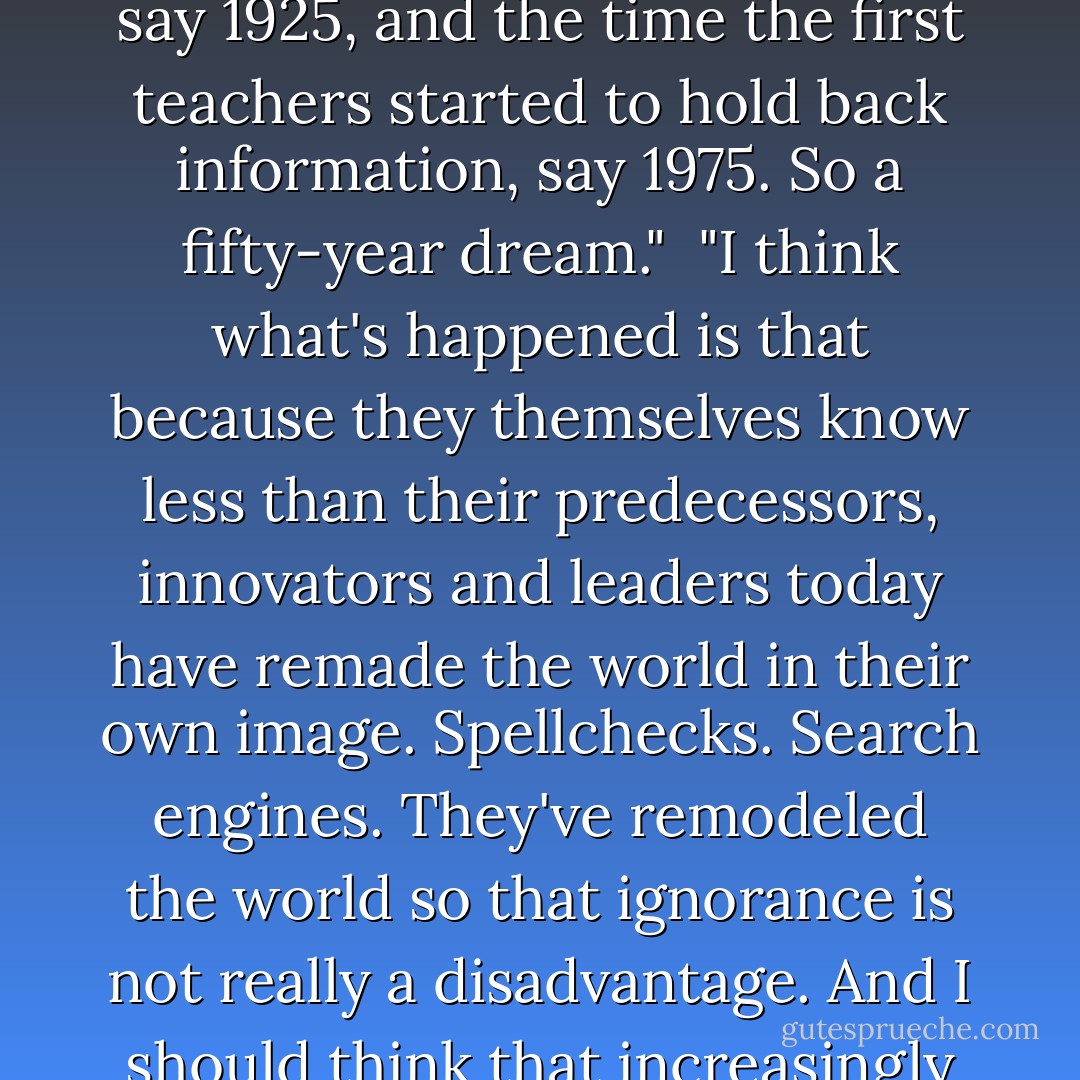 I suppose it was a dream that lasted really about fifty years. By the time universal education had begun to work properly, say 1925, and the time the first teachers started to hold back information, say 1975. So a fifty-year dream."<br /><br />"I think what's happened is that because they themselves know less than their predecessors, innovators and leaders today have remade the world in their own image. Spellchecks. Search engines. They've remodeled the world so that ignorance is not really a disadvantage. And I should think that increasingly they'll carry on reshaping the world to accommodate a net loss of knowledge. - Sebastian Faulks
