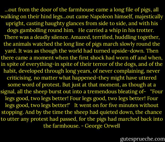 ...out from the door of the farmhouse came a long file of pigs, all walking on their hind legs...out came Napoleon himself, majestically upright, casting haughty glances from side to side, and with his dogs gambolling round him. <br /><br />He carried a whip in his trotter. <br /><br />There was a deadly silence. Amazed, terrified, huddling together, the animals watched the long line of pigs march slowly round the yard. It was as though the world had turned upside-down. Then there came a moment when the first shock had worn off and when, in spite of everything-in spite of their terror of the dogs, and of the habit, developed through long years, of never complaining, never criticising, no matter what happened-they might have uttered some word of protest. But just at that moment, as though at a signal, all the sheep burst out into a tremendous bleating of- <br /><br />"Four legs good, two legs better! Four legs good, two legs better! Four legs good, two legs better!" <br /><br />It went on for five minutes without stopping. And by the time the sheep had quieted down, the chance to utter any protest had passed, for the pigs had marched back into the farmhouse. - George Orwell