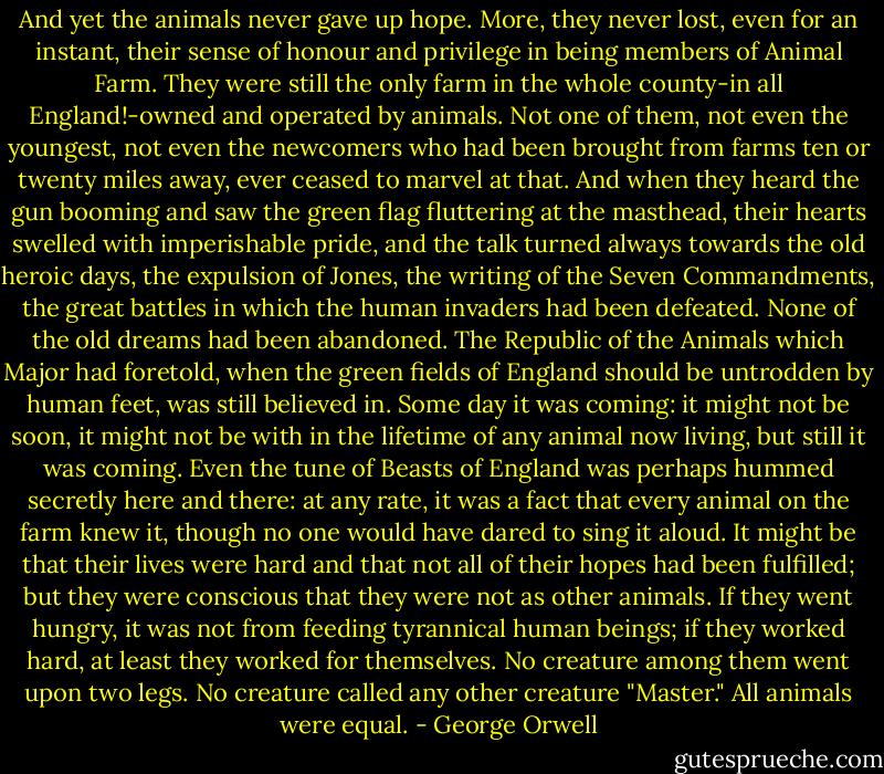 And yet the animals never gave up hope. More, they never lost, even for an instant, their sense of honour and privilege in being members of Animal Farm. They were still the only farm in the whole county-in all England!-owned and operated by animals. Not one of them, not even the youngest, not even the newcomers who had been brought from farms ten or twenty miles away, ever ceased to marvel at that. And when they heard the gun booming and saw the green flag fluttering at the masthead, their hearts swelled with imperishable pride, and the talk turned always towards the old heroic days, the expulsion of Jones, the writing of the Seven Commandments, the great battles in which the human invaders had been defeated. None of the old dreams had been abandoned. The Republic of the Animals which Major had foretold, when the green fields of England should be untrodden by human feet, was still believed in. Some day it was coming: it might not be soon, it might not be with in the lifetime of any animal now living, but still it was coming. Even the tune of Beasts of England was perhaps hummed secretly here and there: at any rate, it was a fact that every animal on the farm knew it, though no one would have dared to sing it aloud. It might be that their lives were hard and that not all of their hopes had been fulfilled; but they were conscious that they were not as other animals. If they went hungry, it was not from feeding tyrannical human beings; if they worked hard, at least they worked for themselves. No creature among them went upon two legs. No creature called any other creature "Master." All animals were equal. - George Orwell