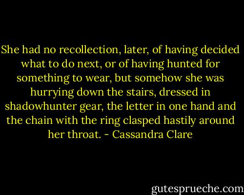 She had no recollection, later, of having decided what to do next, or of having hunted for something to wear, but somehow she was hurrying down the stairs, dressed in shadowhunter gear, the letter in one hand and the chain with the ring clasped hastily around her throat. - Cassandra Clare