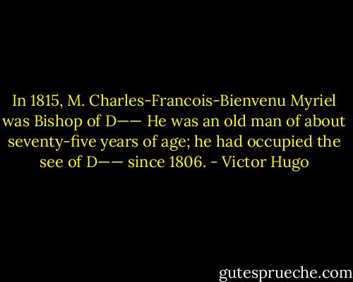 In 1815, M. Charles-Francois-Bienvenu Myriel was Bishop of D—— He was an old man of about seventy-five years of age; he had occupied the see of D—— since 1806. - Victor Hugo