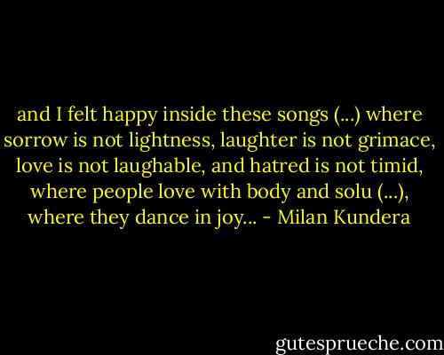 and I felt happy inside these songs (...) where sorrow is not lightness, laughter is not grimace, love is not laughable, and hatred is not timid, where people love with body and solu (...), where they dance in joy... - Milan Kundera