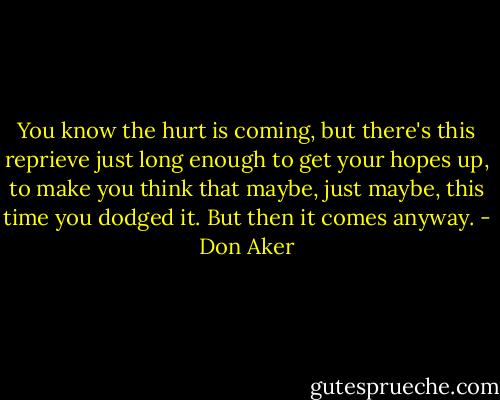 You know the hurt is coming, but there's this reprieve just long enough to get your hopes up, to make you think that maybe, just maybe, this time you dodged it. But then it comes anyway. - Don Aker