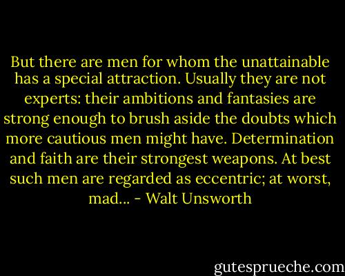 But there are men for whom the unattainable has a special attraction. Usually they are not experts: their ambitions and fantasies are strong enough to brush aside the doubts which more cautious men might have. Determination and faith are their strongest weapons. At best such men are regarded as eccentric; at worst, mad... - Walt Unsworth