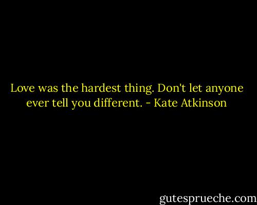 Love was the hardest thing. Don't let anyone ever tell you different. - Kate Atkinson