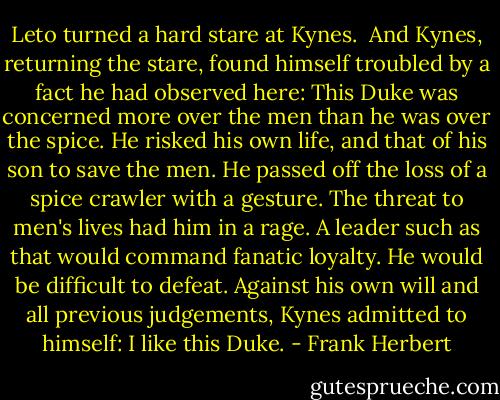 Leto turned a hard stare at Kynes. <br />And Kynes, returning the stare, found himself troubled by a fact he had observed here: This Duke was concerned more over the men than he was over the spice. He risked his own life, and that of his son to save the men. He passed off the loss of a spice crawler with a gesture. The threat to men's lives had him in a rage. A leader such as that would command fanatic loyalty. He would be difficult to defeat.<br />Against his own will and all previous judgements, Kynes admitted to himself: I like this Duke. - Frank Herbert
