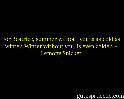 For Beatrice, summer without you is as cold as winter. Winter without you, is even colder. - Lemony Snicket
