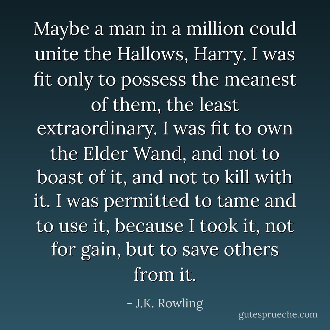 Maybe a man in a million could unite the Hallows, Harry. I was fit only to possess the meanest of them, the least extraordinary. I was fit to own the Elder Wand, and not to boast of it, and not to kill with it. I was permitted to tame and to use it, because I took it, not for gain, but to save others from it. - J.K. Rowling