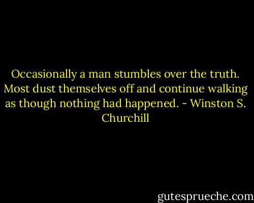 Occasionally a man stumbles over the truth. Most dust themselves off and continue walking as though nothing had happened. - Winston S. Churchill